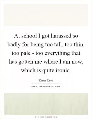 At school I got harassed so badly for being too tall, too thin, too pale - too everything that has gotten me where I am now, which is quite ironic Picture Quote #1