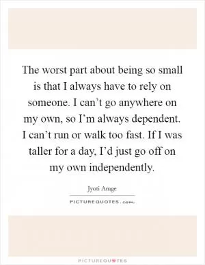 The worst part about being so small is that I always have to rely on someone. I can’t go anywhere on my own, so I’m always dependent. I can’t run or walk too fast. If I was taller for a day, I’d just go off on my own independently Picture Quote #1