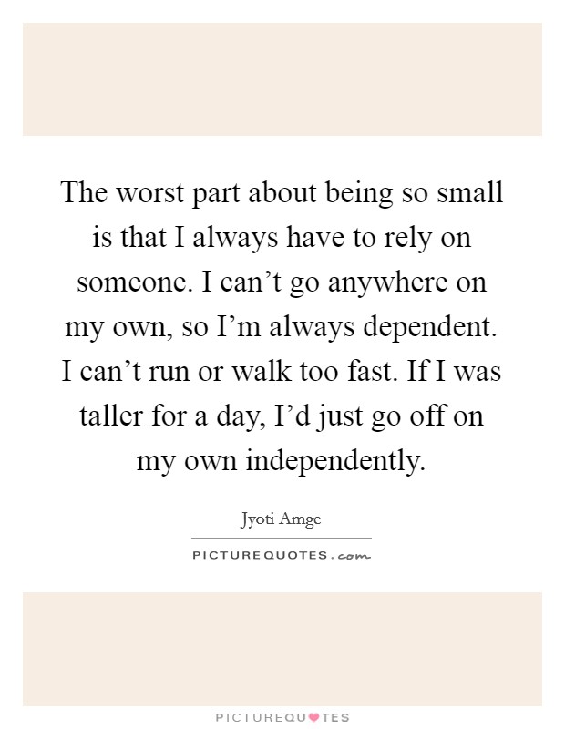 The worst part about being so small is that I always have to rely on someone. I can't go anywhere on my own, so I'm always dependent. I can't run or walk too fast. If I was taller for a day, I'd just go off on my own independently. Picture Quote #1