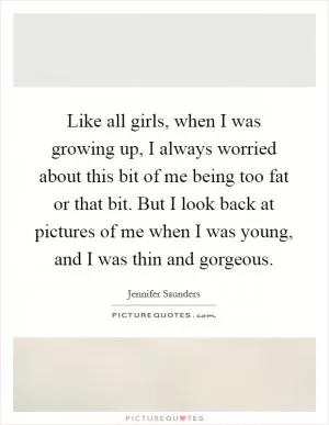 Like all girls, when I was growing up, I always worried about this bit of me being too fat or that bit. But I look back at pictures of me when I was young, and I was thin and gorgeous Picture Quote #1