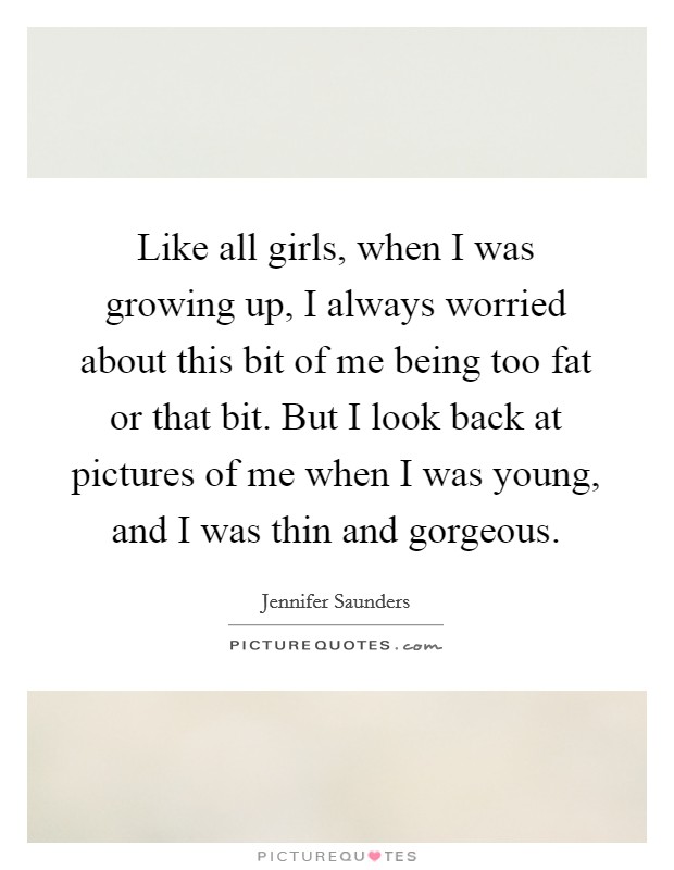 Like all girls, when I was growing up, I always worried about this bit of me being too fat or that bit. But I look back at pictures of me when I was young, and I was thin and gorgeous. Picture Quote #1