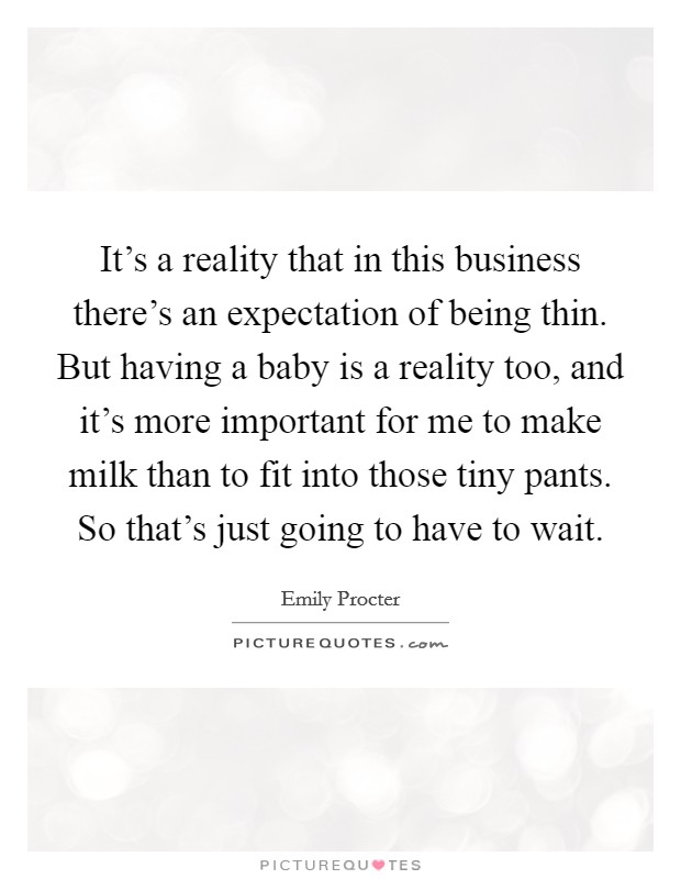 It's a reality that in this business there's an expectation of being thin. But having a baby is a reality too, and it's more important for me to make milk than to fit into those tiny pants. So that's just going to have to wait. Picture Quote #1