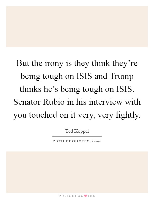 But the irony is they think they're being tough on ISIS and Trump thinks he's being tough on ISIS. Senator Rubio in his interview with you touched on it very, very lightly. Picture Quote #1