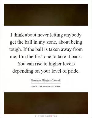 I think about never letting anybody get the ball in my zone, about being tough. If the ball is taken away from me, I’m the first one to take it back. You can rise to higher levels depending on your level of pride Picture Quote #1
