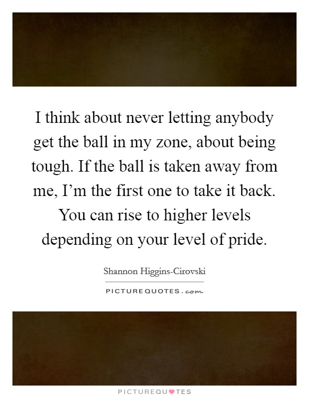 I think about never letting anybody get the ball in my zone, about being tough. If the ball is taken away from me, I'm the first one to take it back. You can rise to higher levels depending on your level of pride. Picture Quote #1