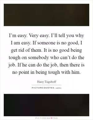 I’m easy. Very easy. I’ll tell you why I am easy. If someone is no good, I get rid of them. It is no good being tough on somebody who can’t do the job. If he can do the job, then there is no point in being tough with him Picture Quote #1