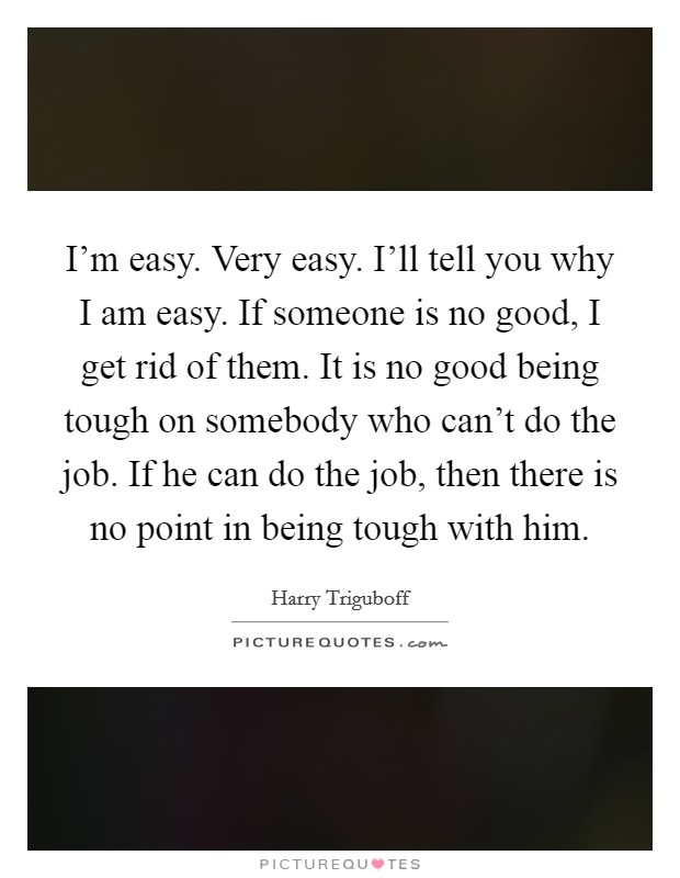I'm easy. Very easy. I'll tell you why I am easy. If someone is no good, I get rid of them. It is no good being tough on somebody who can't do the job. If he can do the job, then there is no point in being tough with him. Picture Quote #1