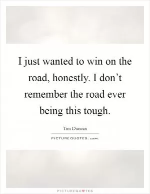 I just wanted to win on the road, honestly. I don’t remember the road ever being this tough Picture Quote #1