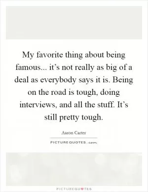 My favorite thing about being famous... it’s not really as big of a deal as everybody says it is. Being on the road is tough, doing interviews, and all the stuff. It’s still pretty tough Picture Quote #1