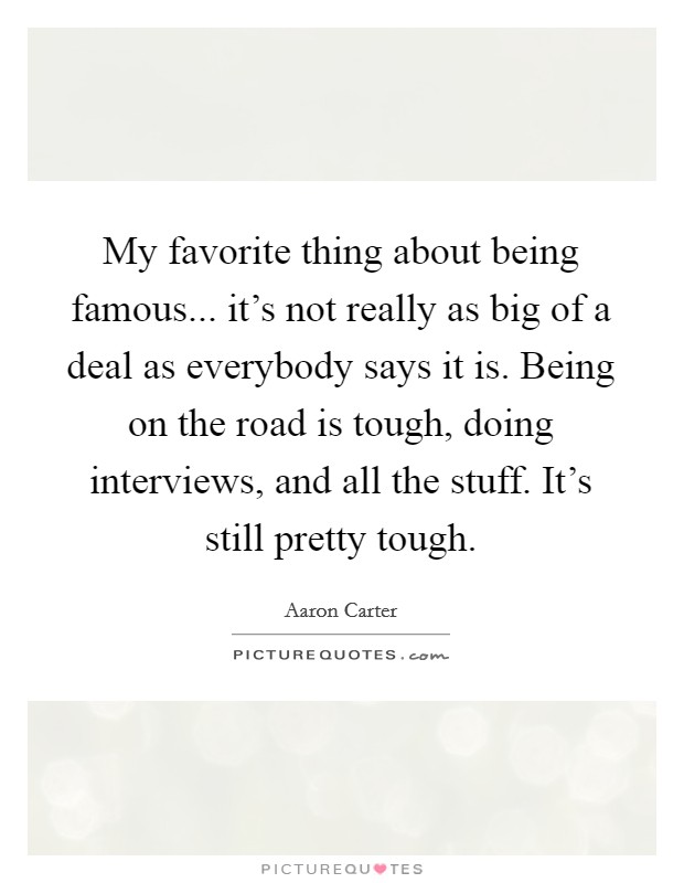 My favorite thing about being famous... it's not really as big of a deal as everybody says it is. Being on the road is tough, doing interviews, and all the stuff. It's still pretty tough. Picture Quote #1