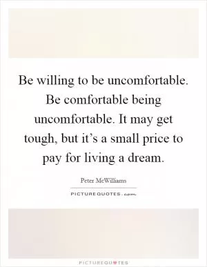 Be willing to be uncomfortable. Be comfortable being uncomfortable. It may get tough, but it’s a small price to pay for living a dream Picture Quote #1