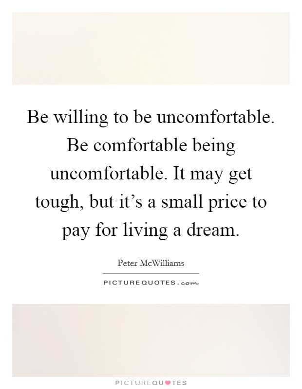 Be willing to be uncomfortable. Be comfortable being uncomfortable. It may get tough, but it's a small price to pay for living a dream. Picture Quote #1