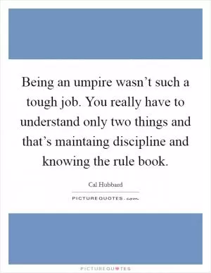 Being an umpire wasn’t such a tough job. You really have to understand only two things and that’s maintaing discipline and knowing the rule book Picture Quote #1