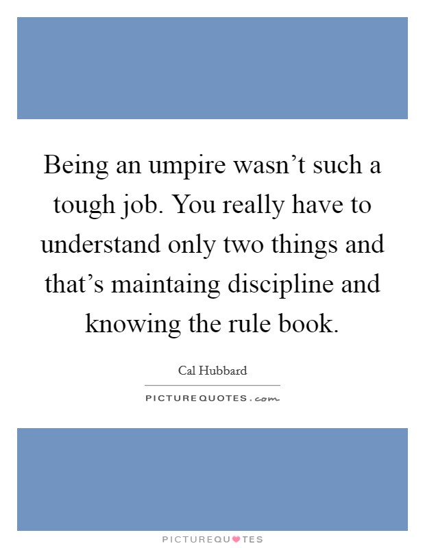 Being an umpire wasn't such a tough job. You really have to understand only two things and that's maintaing discipline and knowing the rule book. Picture Quote #1