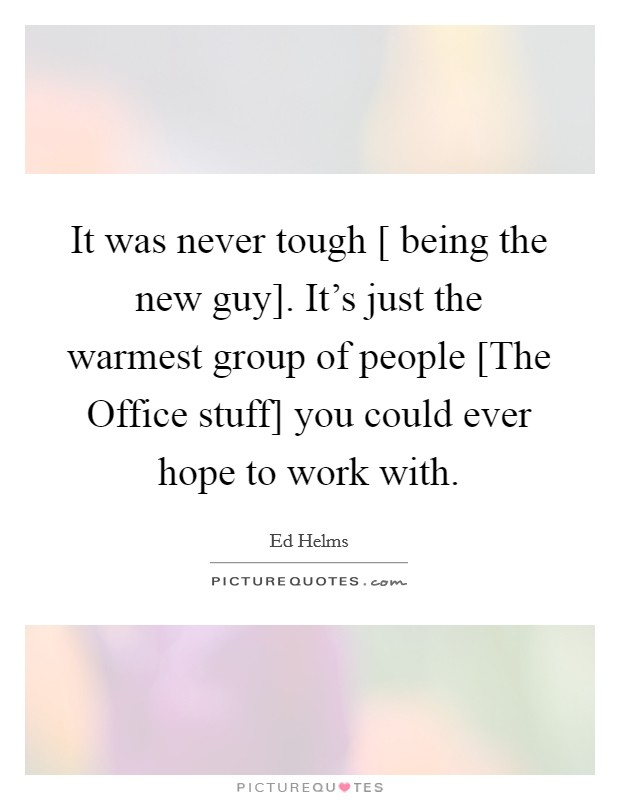 It was never tough [ being the new guy]. It’s just the warmest group of people [The Office stuff] you could ever hope to work with Picture Quote #1