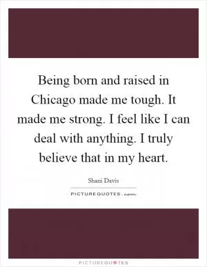 Being born and raised in Chicago made me tough. It made me strong. I feel like I can deal with anything. I truly believe that in my heart Picture Quote #1