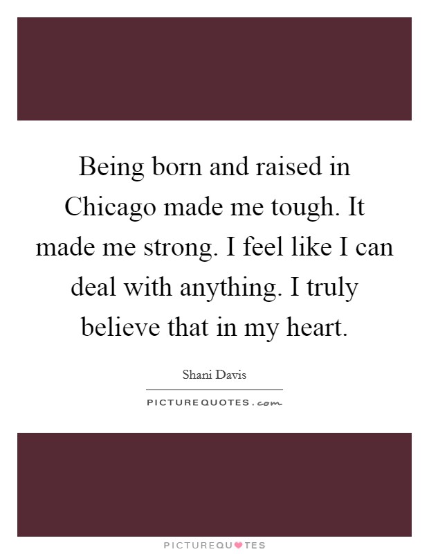 Being born and raised in Chicago made me tough. It made me strong. I feel like I can deal with anything. I truly believe that in my heart. Picture Quote #1