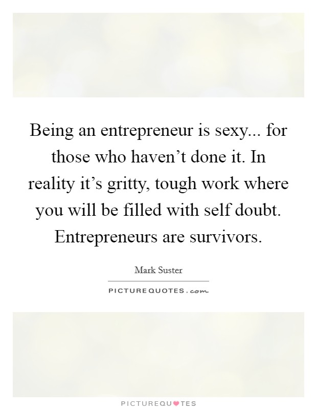 Being an entrepreneur is sexy... for those who haven't done it. In reality it's gritty, tough work where you will be filled with self doubt. Entrepreneurs are survivors. Picture Quote #1