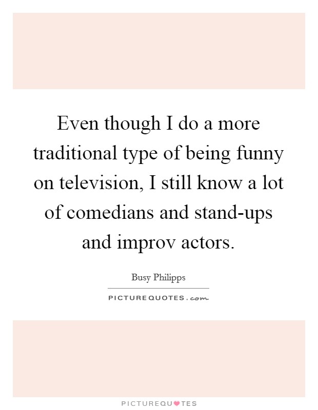 Even though I do a more traditional type of being funny on television, I still know a lot of comedians and stand-ups and improv actors. Picture Quote #1