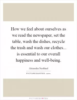 How we feel about ourselves as we read the newspaper, set the table, wash the dishes, recycle the trash and wash our clothes... is essential to our overall happiness and well-being Picture Quote #1