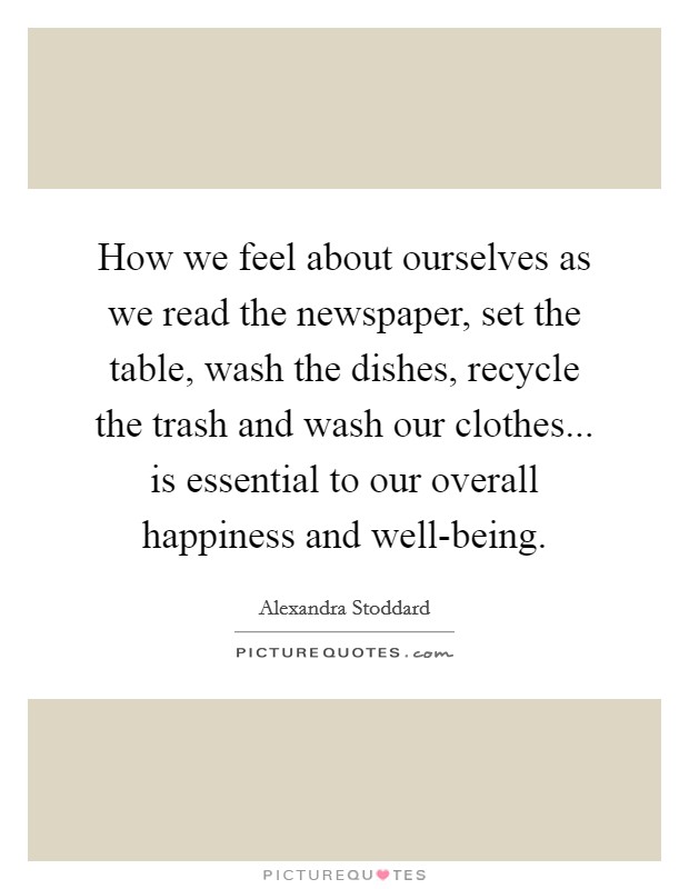 How we feel about ourselves as we read the newspaper, set the table, wash the dishes, recycle the trash and wash our clothes... is essential to our overall happiness and well-being. Picture Quote #1