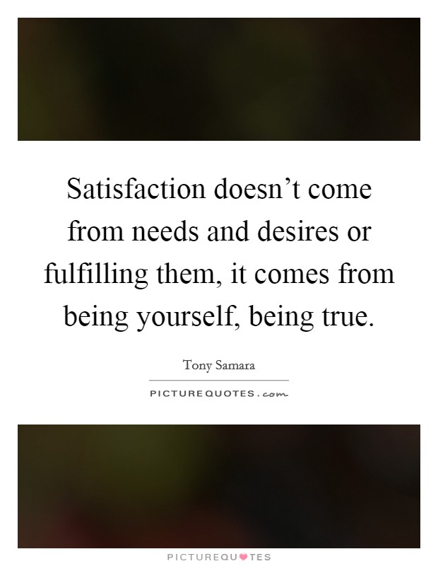 Satisfaction doesn't come from needs and desires or fulfilling them, it comes from being yourself, being true. Picture Quote #1