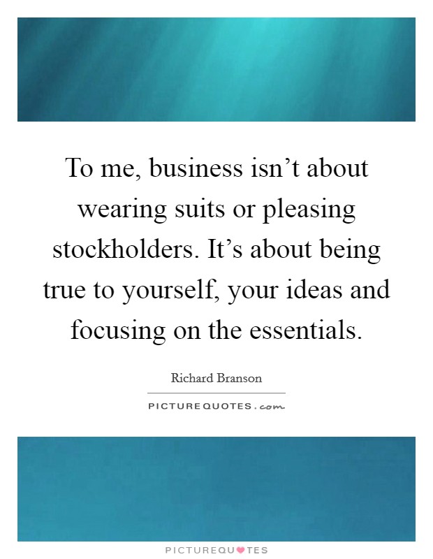 To me, business isn't about wearing suits or pleasing stockholders. It's about being true to yourself, your ideas and focusing on the essentials. Picture Quote #1