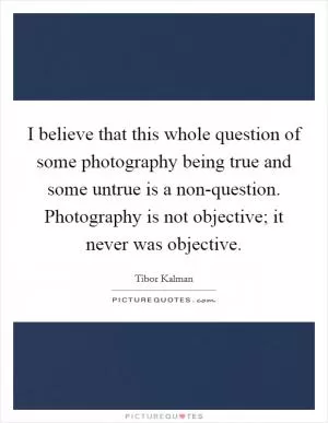 I believe that this whole question of some photography being true and some untrue is a non-question. Photography is not objective; it never was objective Picture Quote #1