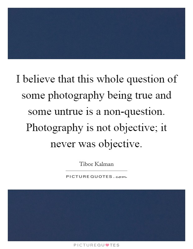 I believe that this whole question of some photography being true and some untrue is a non-question. Photography is not objective; it never was objective. Picture Quote #1