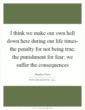 I think we make our own hell down here during our life times- the penalty for not being true; the punishment for fear; we suffer the consequences Picture Quote #1