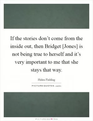 If the stories don’t come from the inside out, then Bridget [Jones] is not being true to herself and it’s very important to me that she stays that way Picture Quote #1