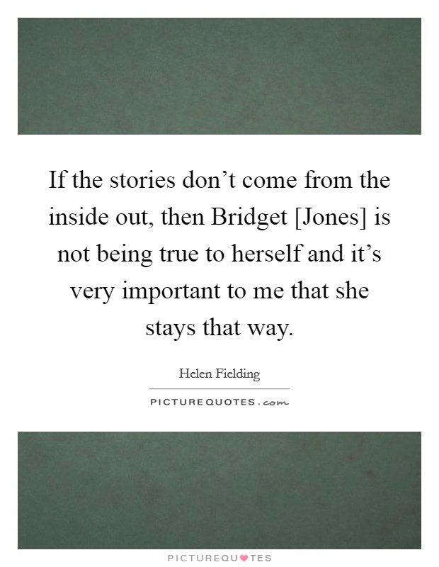 If the stories don't come from the inside out, then Bridget [Jones] is not being true to herself and it's very important to me that she stays that way. Picture Quote #1