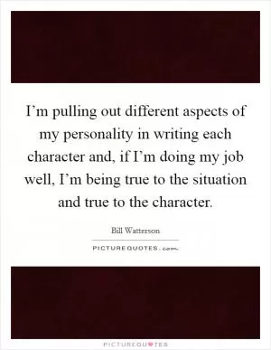I’m pulling out different aspects of my personality in writing each character and, if I’m doing my job well, I’m being true to the situation and true to the character Picture Quote #1