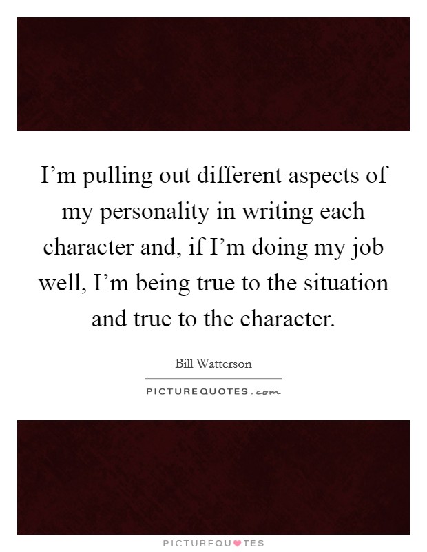 I'm pulling out different aspects of my personality in writing each character and, if I'm doing my job well, I'm being true to the situation and true to the character. Picture Quote #1