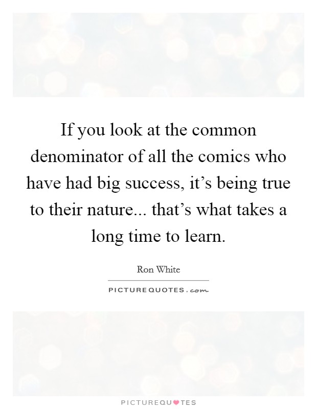 If you look at the common denominator of all the comics who have had big success, it's being true to their nature... that's what takes a long time to learn. Picture Quote #1