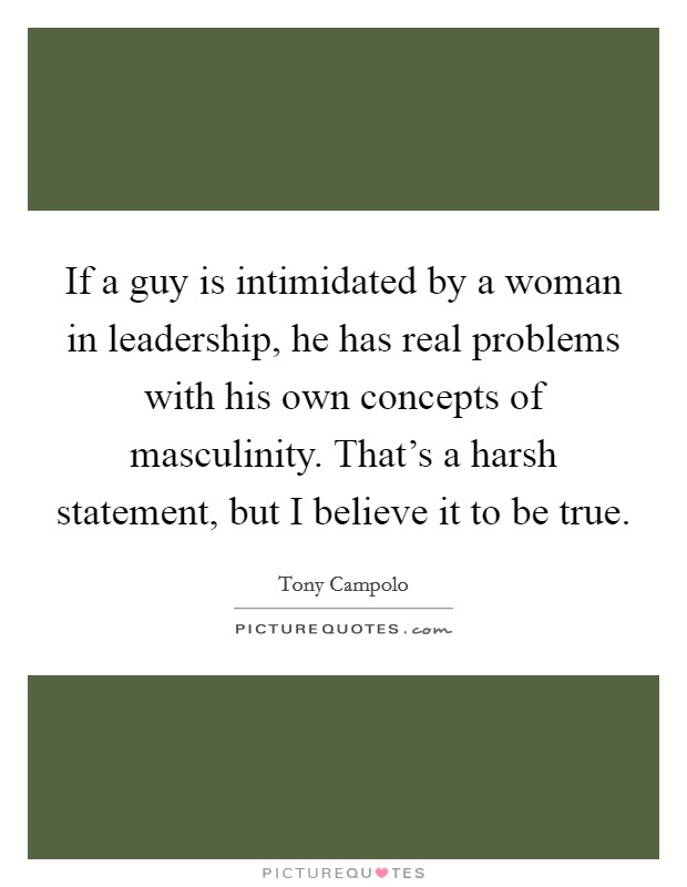 If a guy is intimidated by a woman in leadership, he has real problems with his own concepts of masculinity. That's a harsh statement, but I believe it to be true. Picture Quote #1