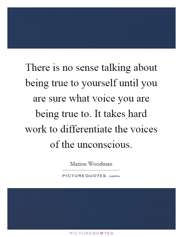 There is no sense talking about being true to yourself until you are sure what voice you are being true to. It takes hard work to differentiate the voices of the unconscious. Picture Quote #1