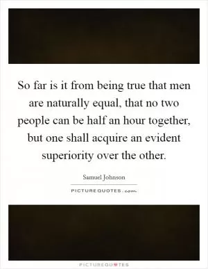 So far is it from being true that men are naturally equal, that no two people can be half an hour together, but one shall acquire an evident superiority over the other Picture Quote #1
