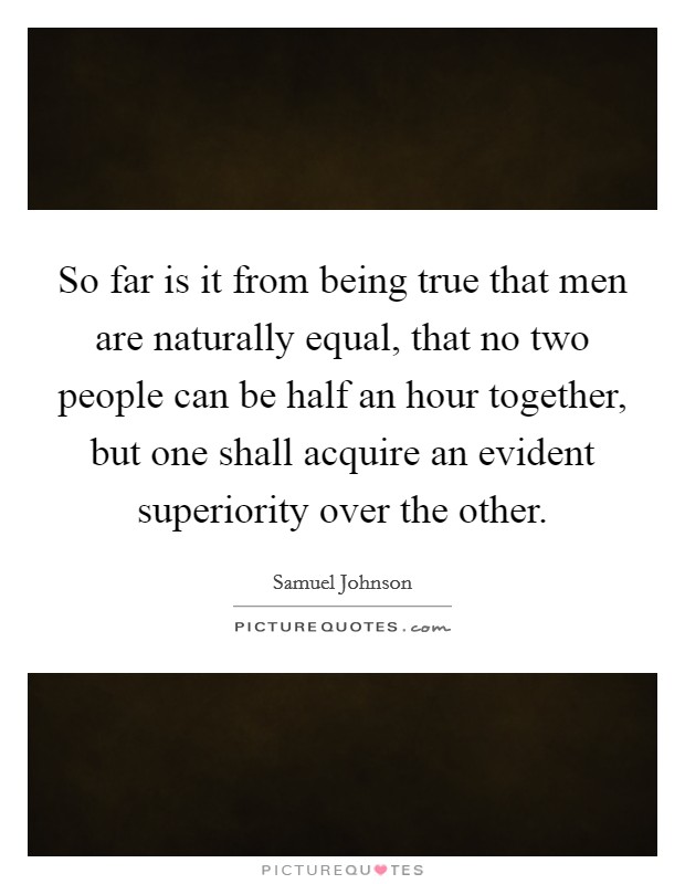 So far is it from being true that men are naturally equal, that no two people can be half an hour together, but one shall acquire an evident superiority over the other. Picture Quote #1