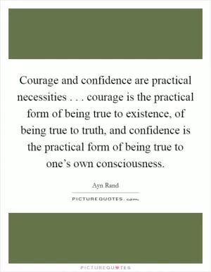 Courage and confidence are practical necessities . . . courage is the practical form of being true to existence, of being true to truth, and confidence is the practical form of being true to one’s own consciousness Picture Quote #1