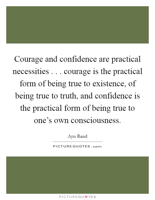 Courage and confidence are practical necessities . . . courage is the practical form of being true to existence, of being true to truth, and confidence is the practical form of being true to one's own consciousness. Picture Quote #1