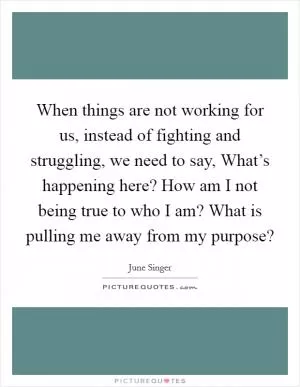 When things are not working for us, instead of fighting and struggling, we need to say, What’s happening here? How am I not being true to who I am? What is pulling me away from my purpose? Picture Quote #1