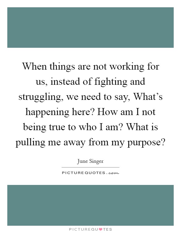 When things are not working for us, instead of fighting and struggling, we need to say, What's happening here? How am I not being true to who I am? What is pulling me away from my purpose? Picture Quote #1