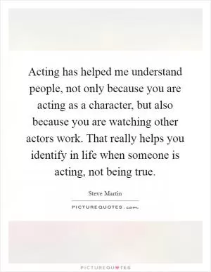 Acting has helped me understand people, not only because you are acting as a character, but also because you are watching other actors work. That really helps you identify in life when someone is acting, not being true Picture Quote #1
