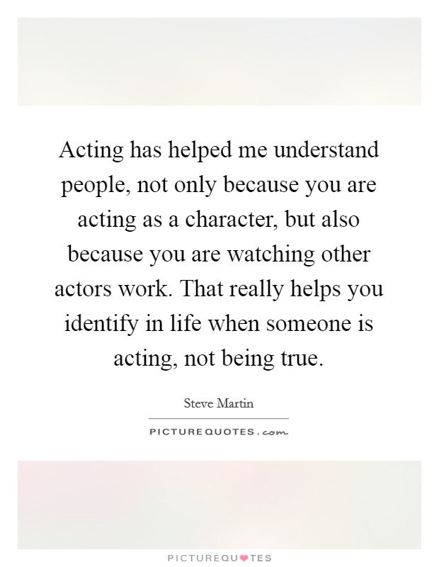 Acting has helped me understand people, not only because you are acting as a character, but also because you are watching other actors work. That really helps you identify in life when someone is acting, not being true. Picture Quote #1
