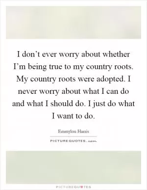 I don’t ever worry about whether I’m being true to my country roots. My country roots were adopted. I never worry about what I can do and what I should do. I just do what I want to do Picture Quote #1