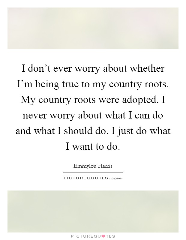 I don't ever worry about whether I'm being true to my country roots. My country roots were adopted. I never worry about what I can do and what I should do. I just do what I want to do. Picture Quote #1