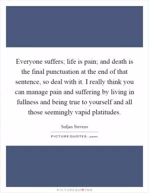 Everyone suffers; life is pain; and death is the final punctuation at the end of that sentence, so deal with it. I really think you can manage pain and suffering by living in fullness and being true to yourself and all those seemingly vapid platitudes Picture Quote #1