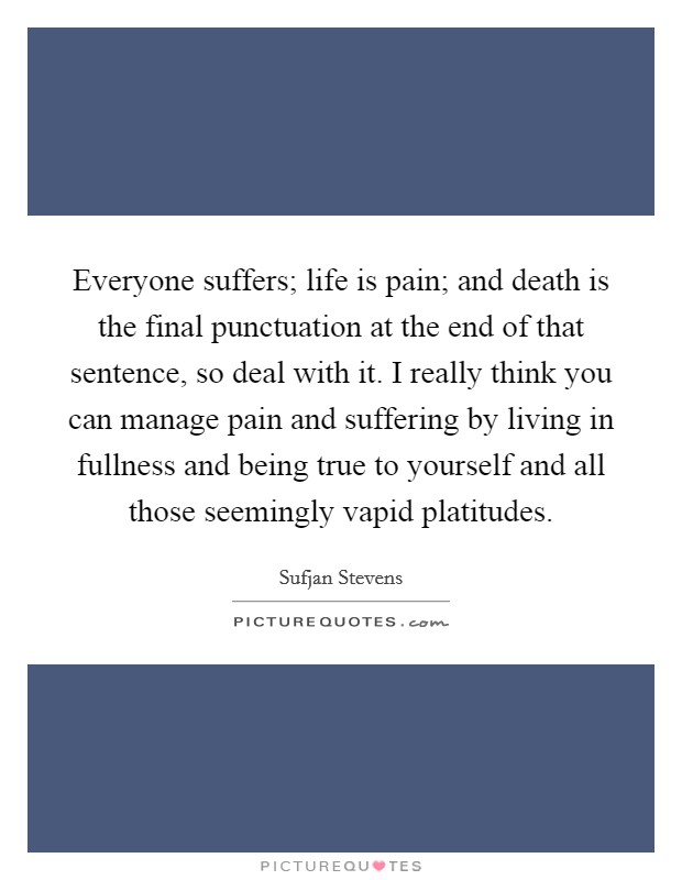 Everyone suffers; life is pain; and death is the final punctuation at the end of that sentence, so deal with it. I really think you can manage pain and suffering by living in fullness and being true to yourself and all those seemingly vapid platitudes. Picture Quote #1