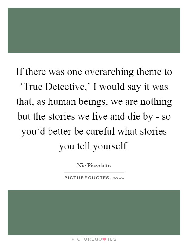 If there was one overarching theme to ‘True Detective,' I would say it was that, as human beings, we are nothing but the stories we live and die by - so you'd better be careful what stories you tell yourself. Picture Quote #1